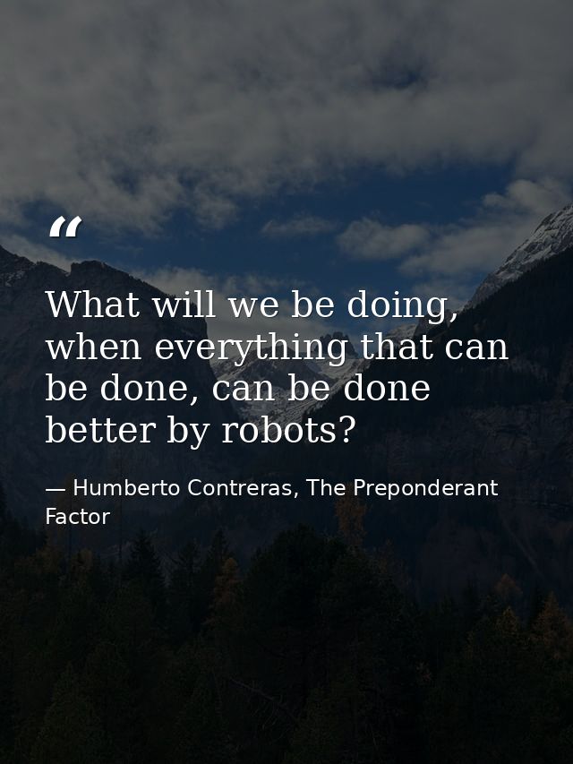 What will we be doing, when everything that can be done, can be done better by robots? — Humberto Contreras, The Preponderant Factor