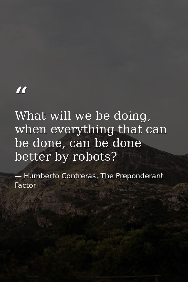 What will we be doing, when everything that can be done, can be done better by robots? — Humberto Contreras, The Preponderant Factor