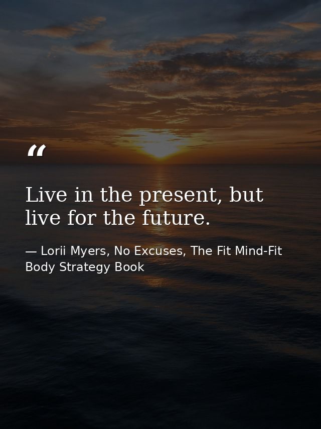 Live in the present, but live for the future. — Lorii Myers, No Excuses, The Fit Mind-Fit Body Strategy Book