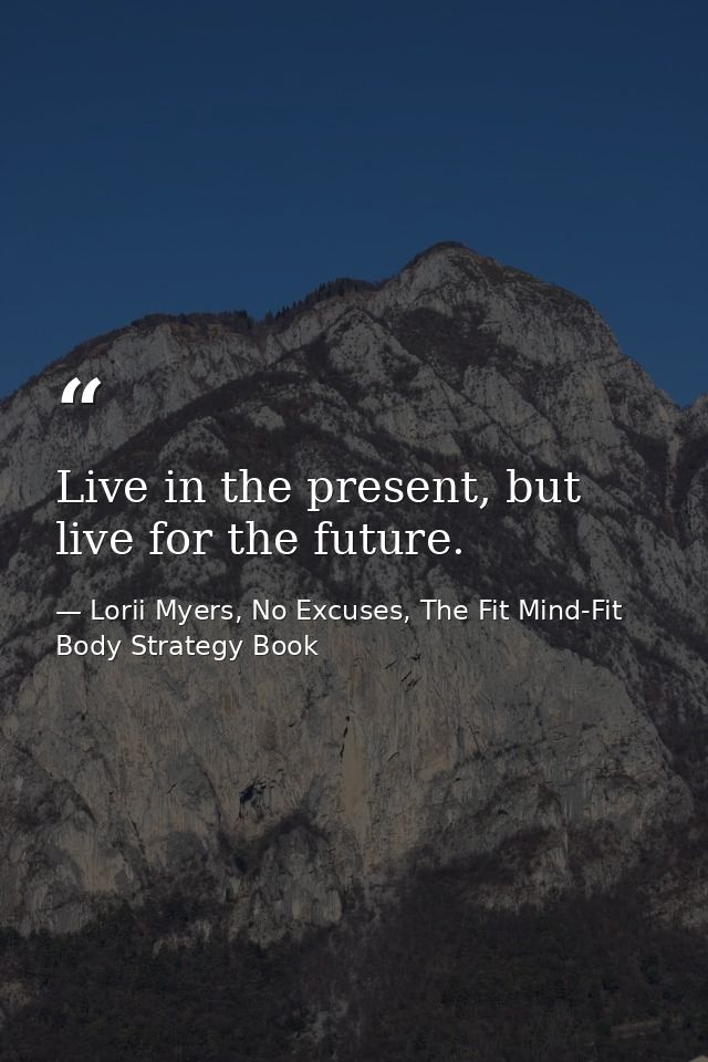 Live in the present, but live for the future. — Lorii Myers, No Excuses, The Fit Mind-Fit Body Strategy Book