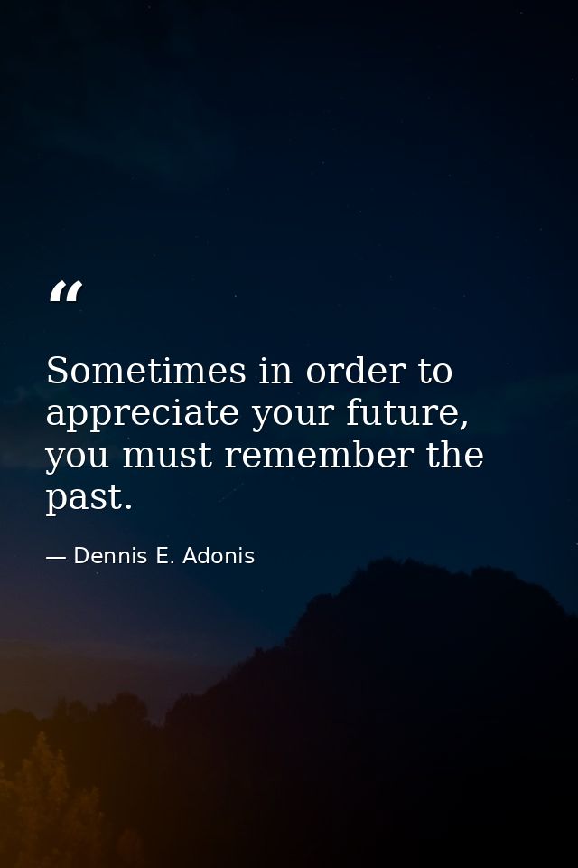 Sometimes in order to appreciate your future, you must remember the past. — Dennis E. Adonis
