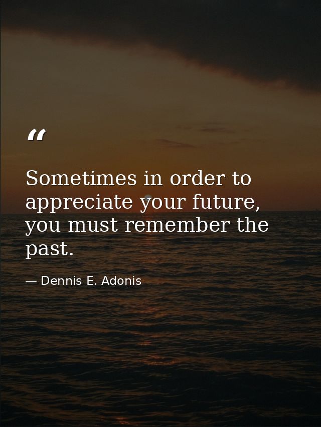 Sometimes in order to appreciate your future, you must remember the past. — Dennis E. Adonis