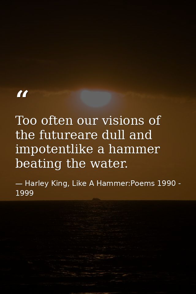 Too often our visions of the futureare dull and impotentlike a hammer beating the water. — Harley King, Like A Hammer:Poems 1990 - 1999