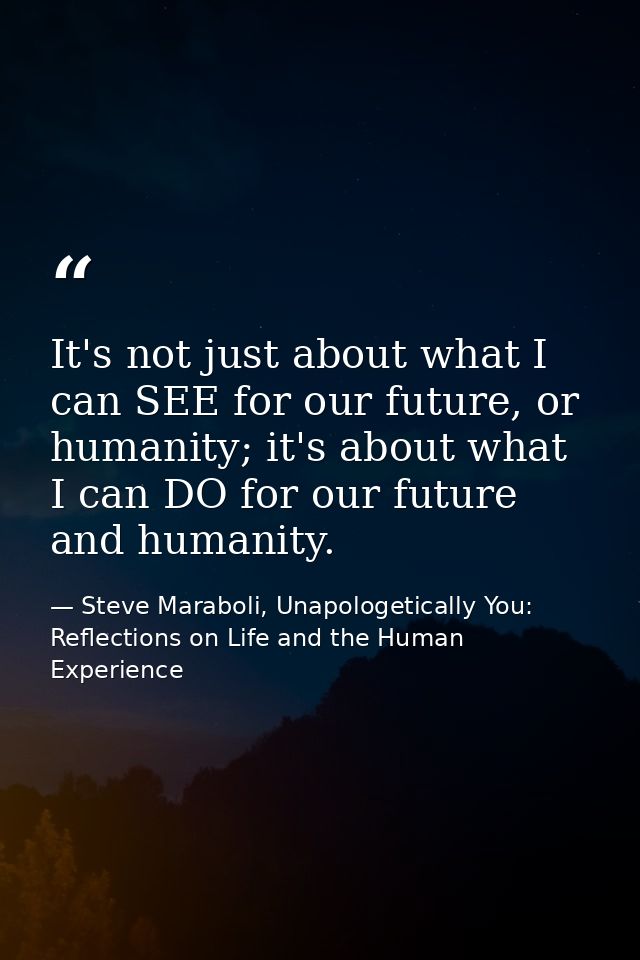 It's not just about what I can SEE for our future, or humanity; it's about what I can DO for our future and humanity. — Steve Maraboli, Unapologetically You: Reflections on Life and the Human Experience