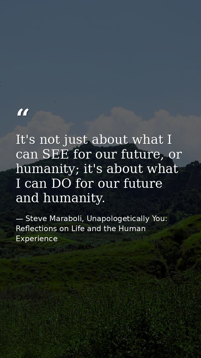 It's not just about what I can SEE for our future, or humanity; it's about what I can DO for our future and humanity. — Steve Maraboli, Unapologetically You: Reflections on Life and the Human Experience