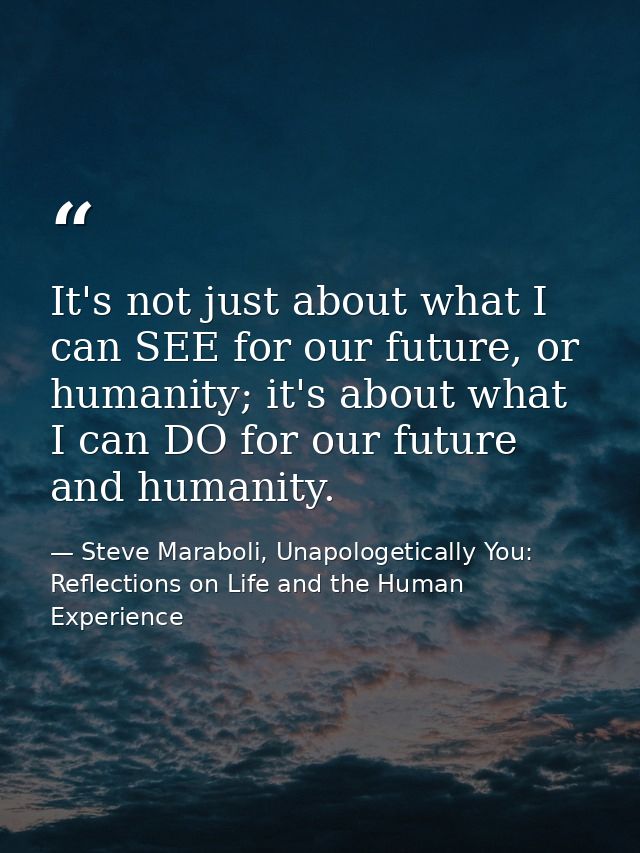 It's not just about what I can SEE for our future, or humanity; it's about what I can DO for our future and humanity. — Steve Maraboli, Unapologetically You: Reflections on Life and the Human Experience