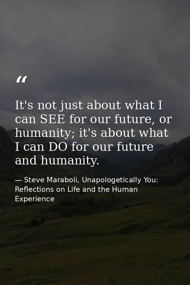 It's not just about what I can SEE for our future, or humanity; it's about what I can DO for our future and humanity. — Steve Maraboli, Unapologetically You: Reflections on Life and the Human Experience