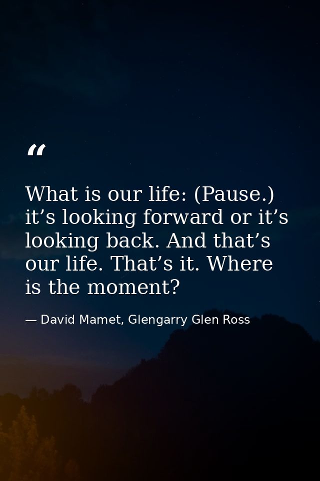 What is our life: (Pause.) it’s looking forward or it’s looking back. And that’s our life. That’s it. Where is the momen — David Mamet, Glengarry Glen Ross