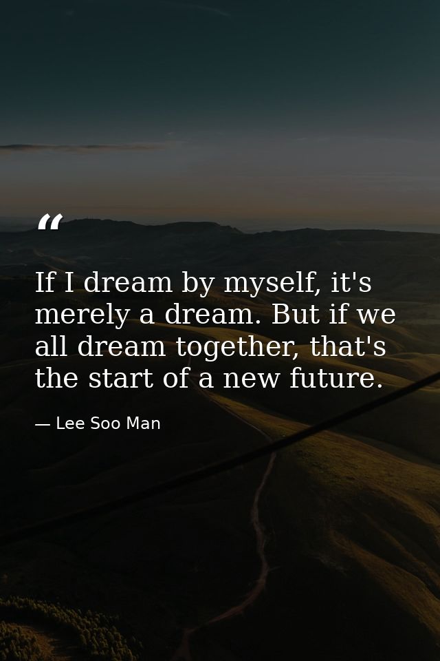 If I dream by myself, it's merely a dream. But if we all dream together, that's the start of a new future. — Lee Soo Man