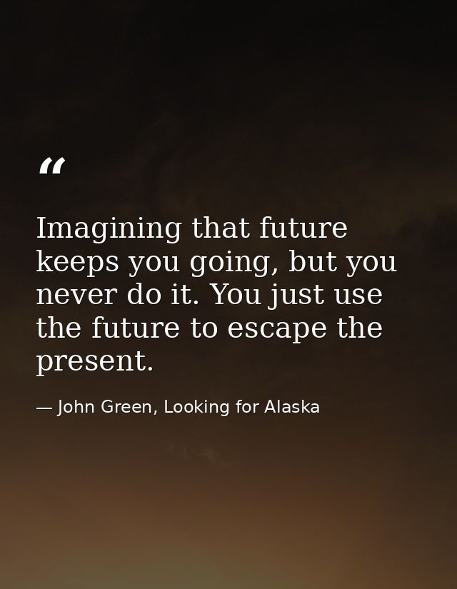 Imagining that future keeps you going, but you never do it. You just use the future to escape the present. — John Green, Looking for Alaska