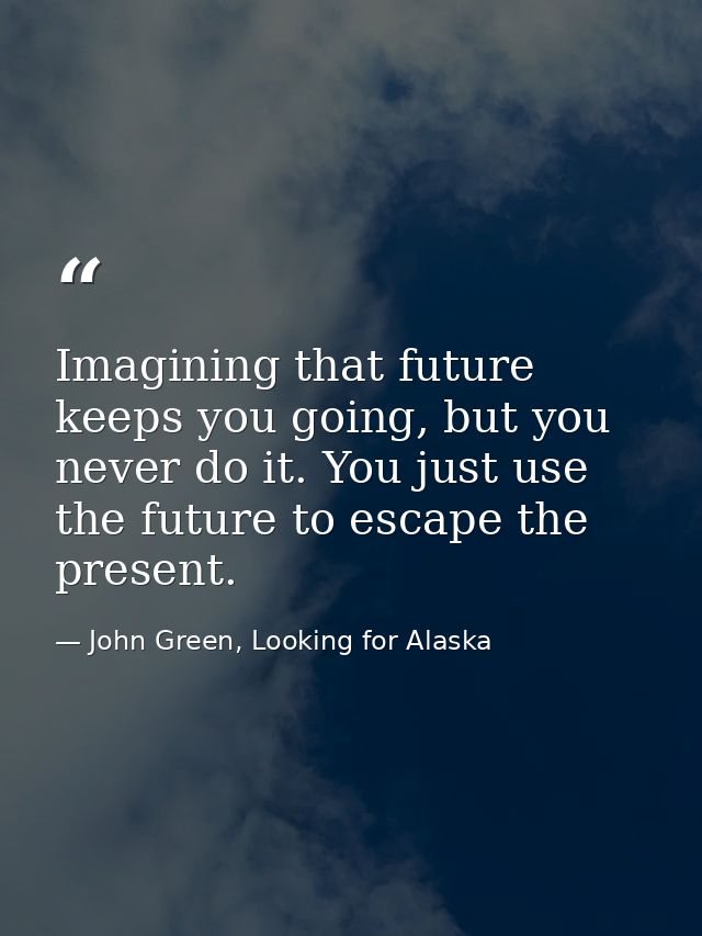 Imagining that future keeps you going, but you never do it. You just use the future to escape the present. — John Green, Looking for Alaska