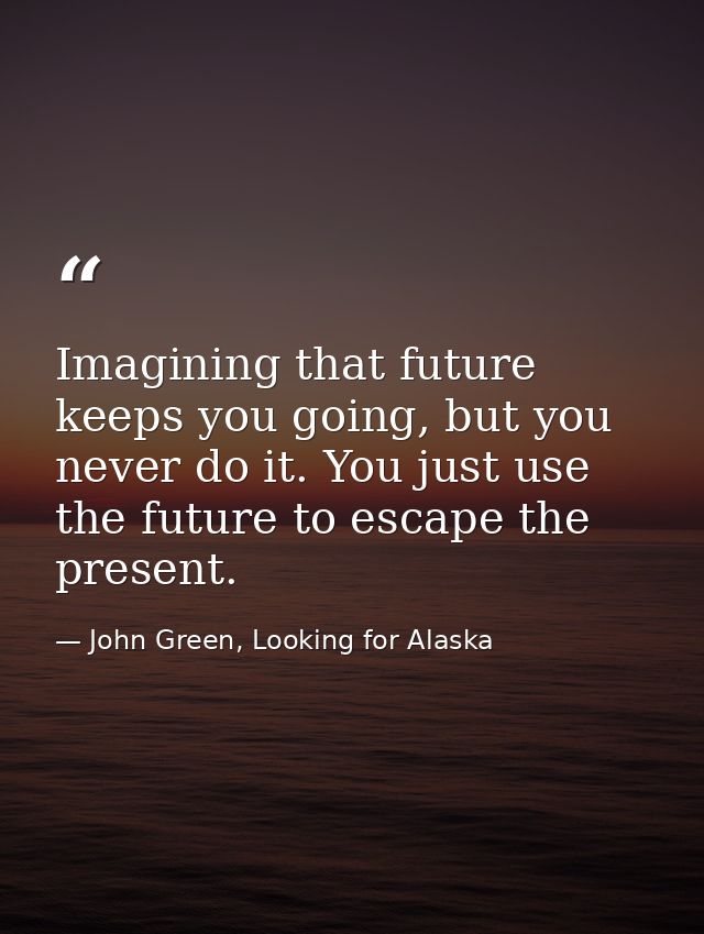 Imagining that future keeps you going, but you never do it. You just use the future to escape the present. — John Green, Looking for Alaska