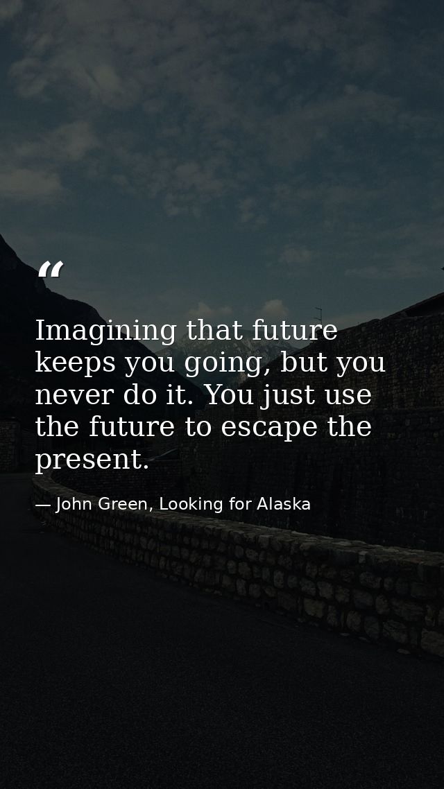 Imagining that future keeps you going, but you never do it. You just use the future to escape the present. — John Green, Looking for Alaska