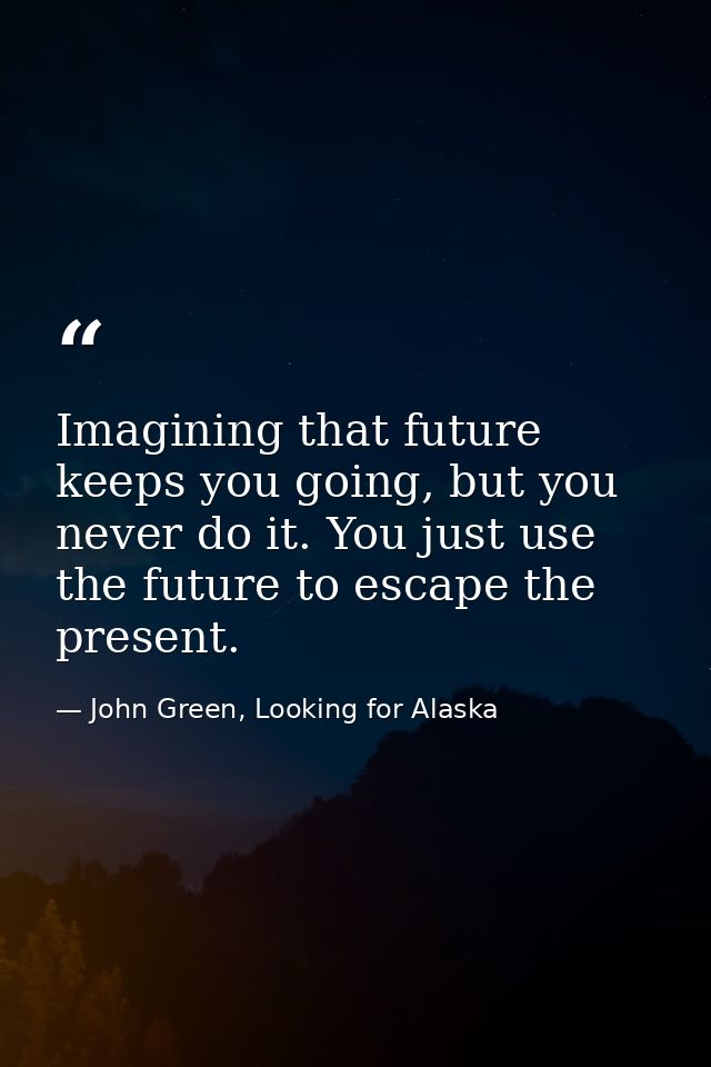 Imagining that future keeps you going, but you never do it. You just use the future to escape the present. — John Green, Looking for Alaska