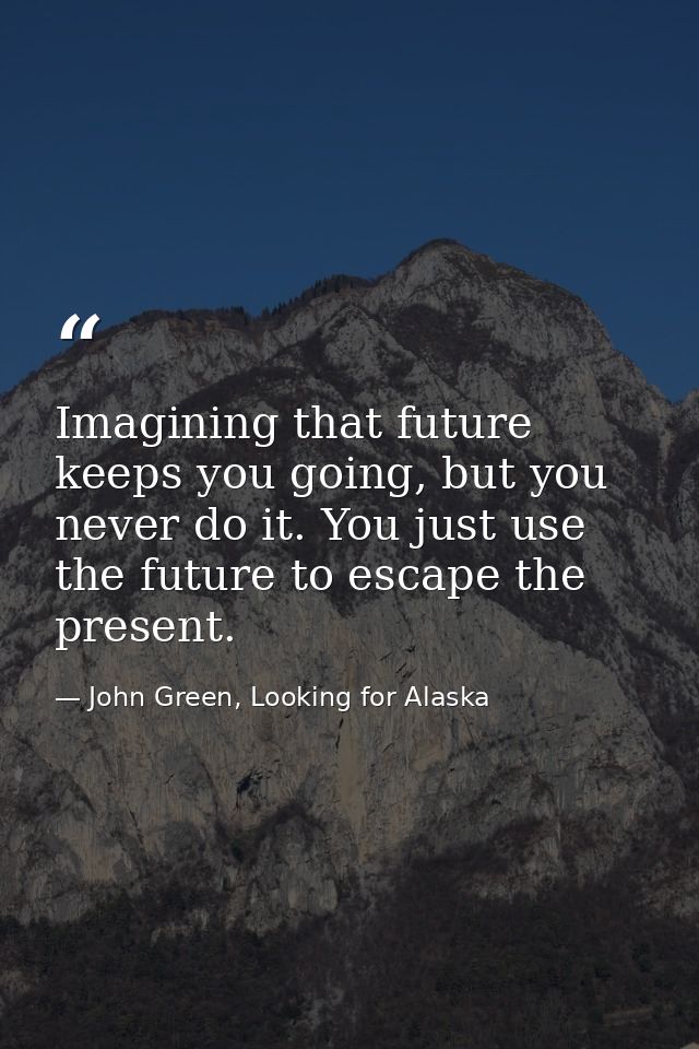 Imagining that future keeps you going, but you never do it. You just use the future to escape the present. — John Green, Looking for Alaska