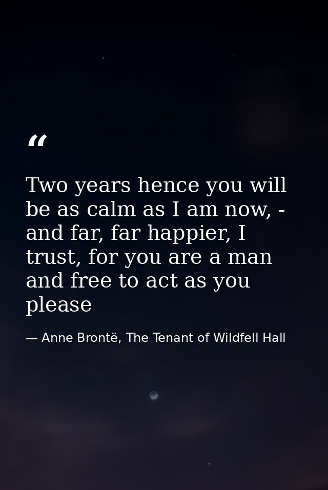 Two years hence you will be as calm as I am now, - and far, far happier, I trust, for you are a man and free to act as y — Anne Brontë, The Tenant of Wildfell Hall