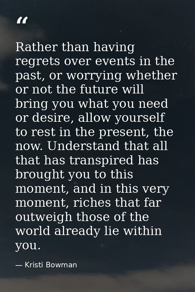Rather than having regrets over events in the past, or worrying whether or not the future will bring you what you need o — Kristi Bowman