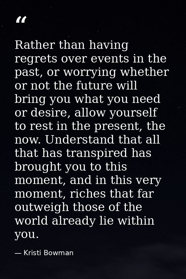 Rather than having regrets over events in the past, or worrying whether or not the future will bring you what you need o — Kristi Bowman