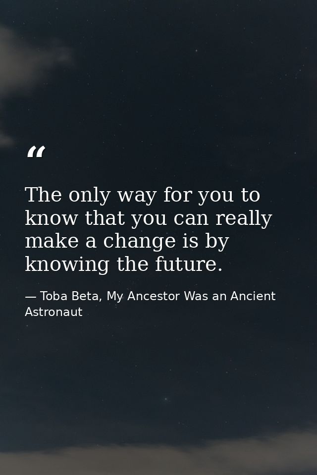 The only way for you to know that you can really make a change is by knowing the future. — Toba Beta, My Ancestor Was an Ancient Astronaut