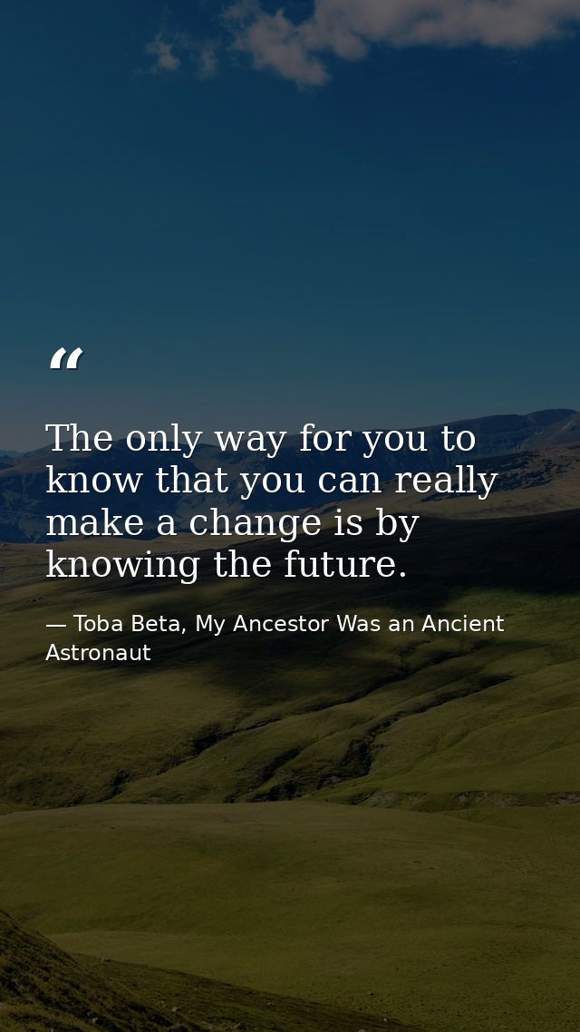 The only way for you to know that you can really make a change is by knowing the future. — Toba Beta, My Ancestor Was an Ancient Astronaut
