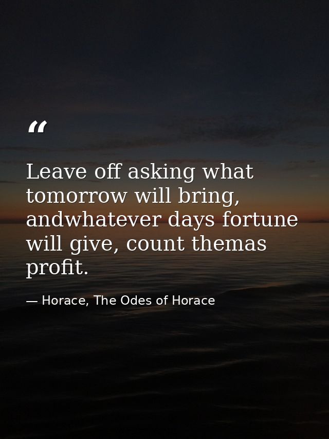 Leave off asking what tomorrow will bring, andwhatever days fortune will give, count themas profit. — Horace, The Odes of Horace