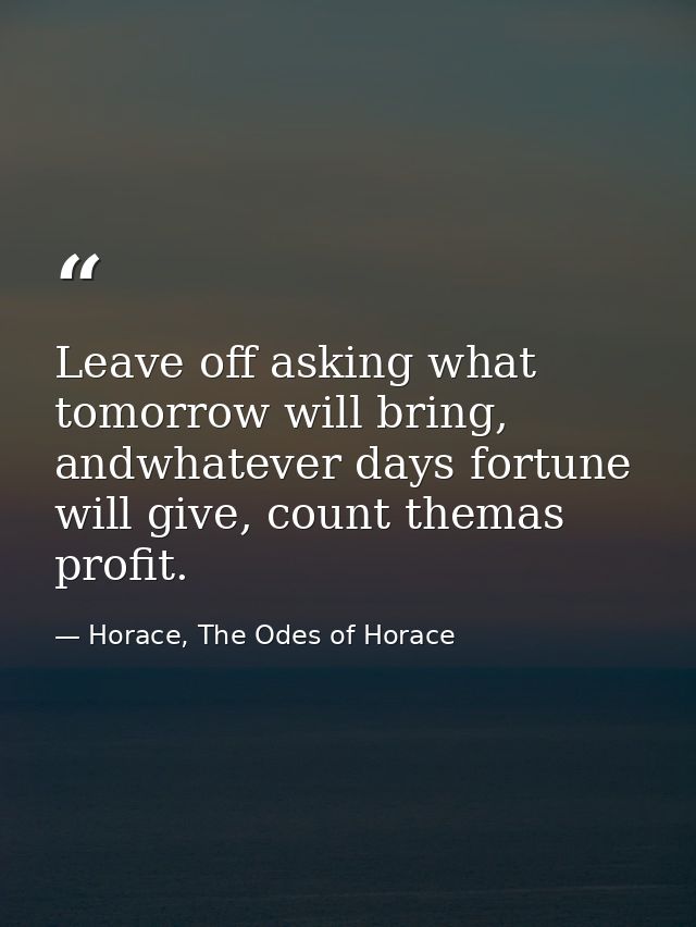 Leave off asking what tomorrow will bring, andwhatever days fortune will give, count themas profit. — Horace, The Odes of Horace