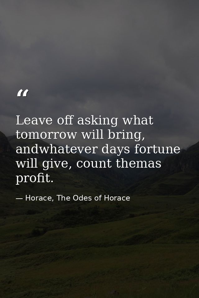 Leave off asking what tomorrow will bring, andwhatever days fortune will give, count themas profit. — Horace, The Odes of Horace