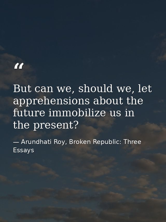 But can we, should we, let apprehensions about the future immobilize us in the present? — Arundhati Roy, Broken Republic: Three Essays