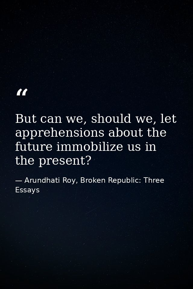 But can we, should we, let apprehensions about the future immobilize us in the present? — Arundhati Roy, Broken Republic: Three Essays