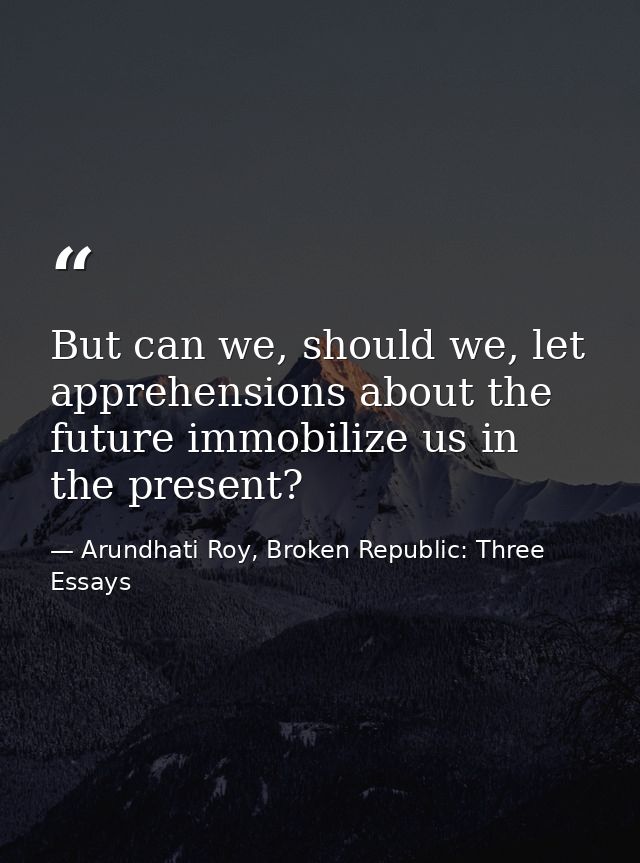 But can we, should we, let apprehensions about the future immobilize us in the present? — Arundhati Roy, Broken Republic: Three Essays