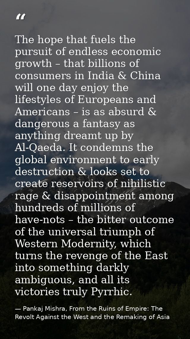 The hope that fuels the pursuit of endless economic growth – that billions of consumers in India & China will one day en — Pankaj Mishra, From the Ruins of Empire: The Revolt Against the West and the Remaking of Asia