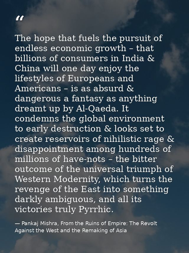 The hope that fuels the pursuit of endless economic growth – that billions of consumers in India & China will one day en — Pankaj Mishra, From the Ruins of Empire: The Revolt Against the West and the Remaking of Asia