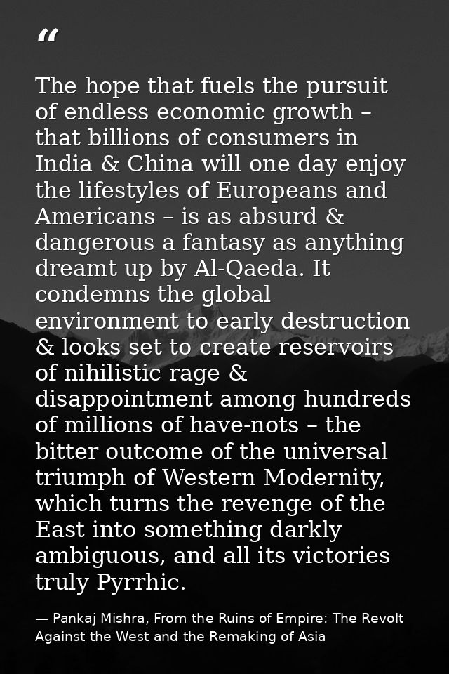 The hope that fuels the pursuit of endless economic growth – that billions of consumers in India & China will one day en — Pankaj Mishra, From the Ruins of Empire: The Revolt Against the West and the Remaking of Asia