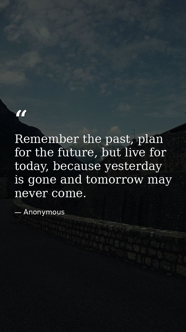 Remember the past, plan for the future, but live for today, because yesterday is gone and tomorrow may never come. — Anonymous