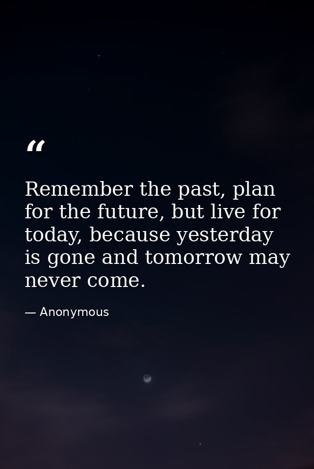Remember the past, plan for the future, but live for today, because yesterday is gone and tomorrow may never come. — Anonymous