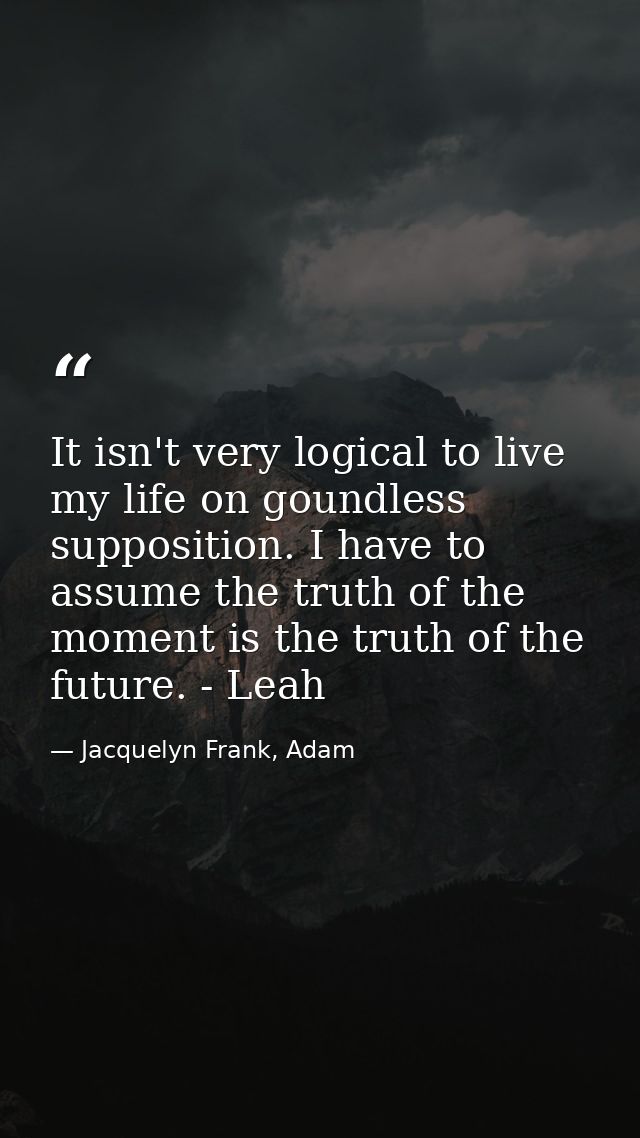 It isn't very logical to live my life on goundless supposition. I have to assume the truth of the moment is the truth of — Jacquelyn Frank, Adam