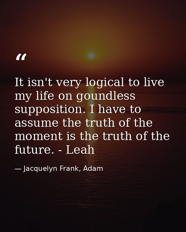 It isn't very logical to live my life on goundless supposition. I have to assume the truth of the moment is the truth of — Jacquelyn Frank, Adam