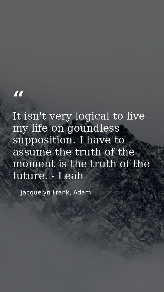 It isn't very logical to live my life on goundless supposition. I have to assume the truth of the moment is the truth of — Jacquelyn Frank, Adam