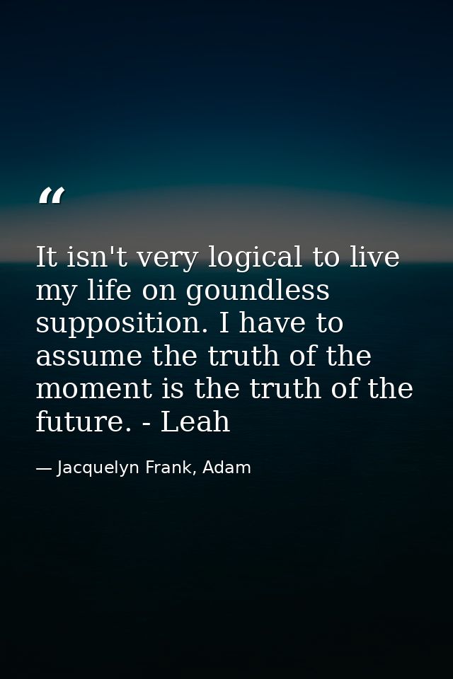 It isn't very logical to live my life on goundless supposition. I have to assume the truth of the moment is the truth of — Jacquelyn Frank, Adam