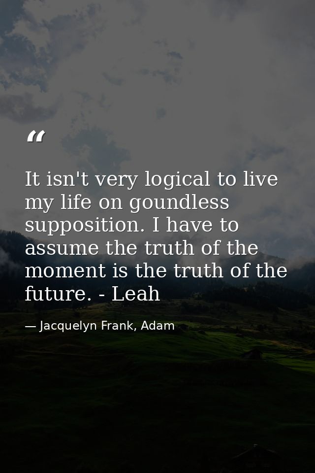 It isn't very logical to live my life on goundless supposition. I have to assume the truth of the moment is the truth of — Jacquelyn Frank, Adam