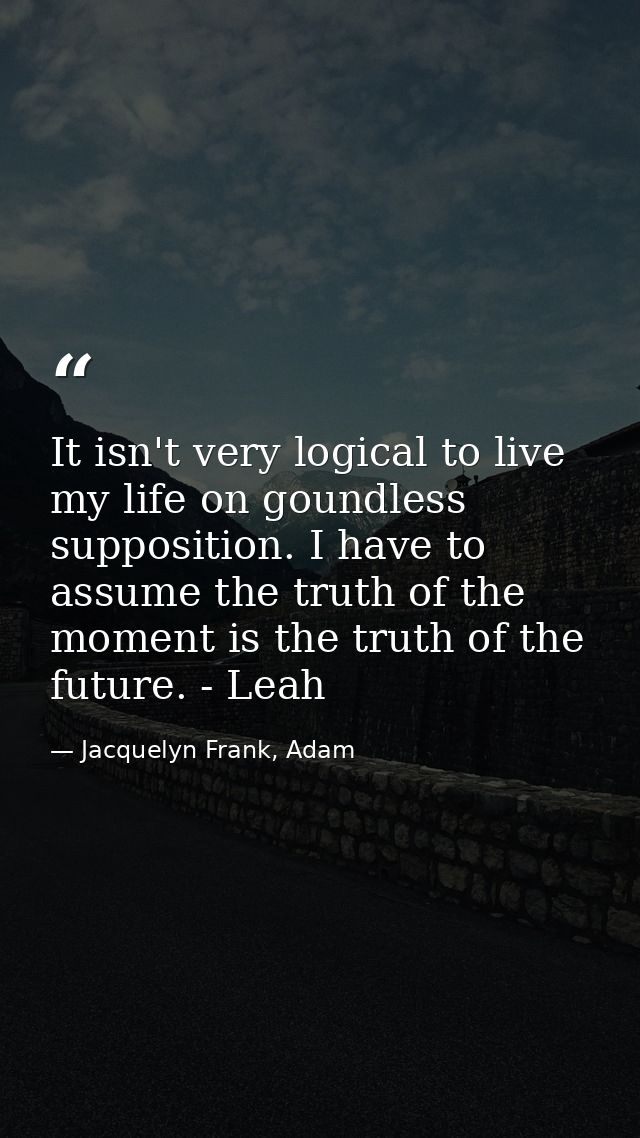 It isn't very logical to live my life on goundless supposition. I have to assume the truth of the moment is the truth of — Jacquelyn Frank, Adam