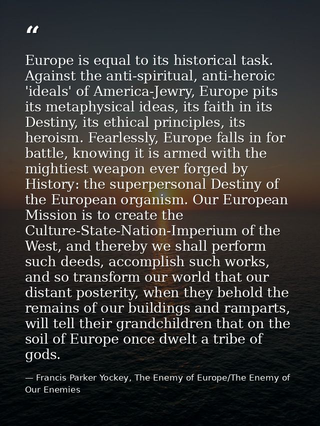 Europe is equal to its historical task. Against the anti-spiritual, anti-heroic 'ideals' of America-Jewry, Europe pits i — Francis Parker Yockey, The Enemy of Europe/The Enemy of Our Enemies