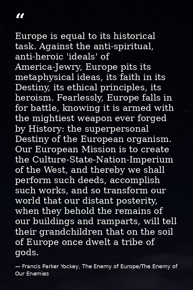 Europe is equal to its historical task. Against the anti-spiritual, anti-heroic 'ideals' of America-Jewry, Europe pits i — Francis Parker Yockey, The Enemy of Europe/The Enemy of Our Enemies