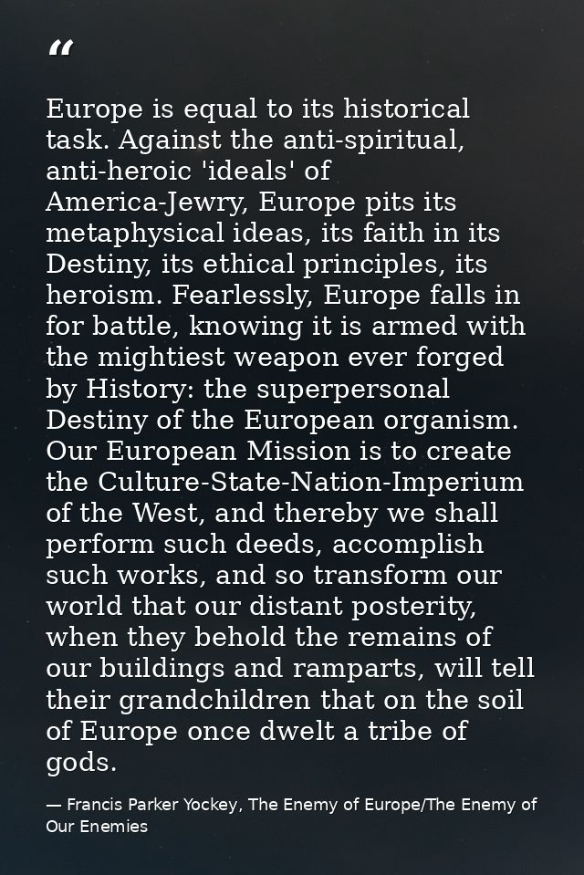 Europe is equal to its historical task. Against the anti-spiritual, anti-heroic 'ideals' of America-Jewry, Europe pits i — Francis Parker Yockey, The Enemy of Europe/The Enemy of Our Enemies