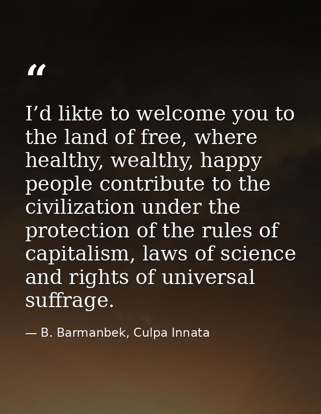 I’d likte to welcome you to the land of free, where healthy, wealthy, happy people contribute to the civilization under  — B. Barmanbek, Culpa Innata