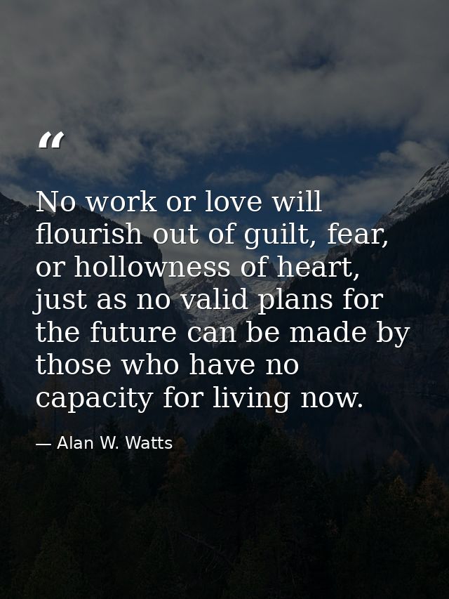 No work or love will flourish out of guilt, fear, or hollowness of heart, just as no valid plans for the future can be m — Alan W. Watts