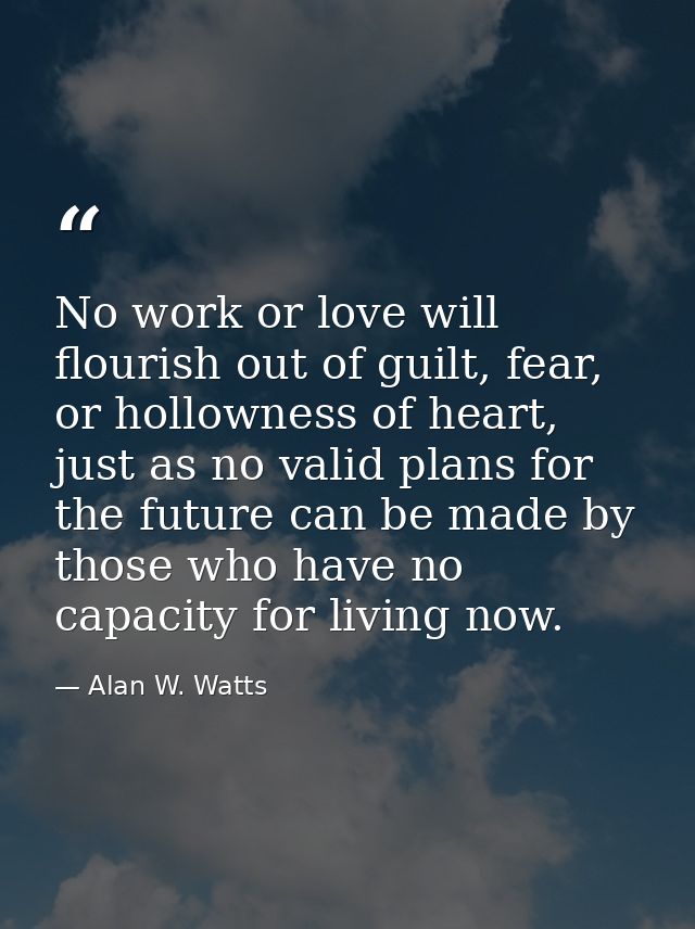 No work or love will flourish out of guilt, fear, or hollowness of heart, just as no valid plans for the future can be m — Alan W. Watts