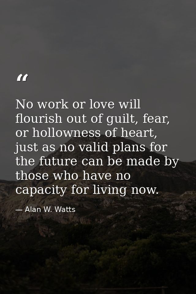 No work or love will flourish out of guilt, fear, or hollowness of heart, just as no valid plans for the future can be m — Alan W. Watts