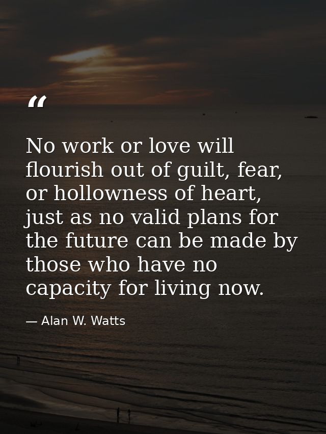 No work or love will flourish out of guilt, fear, or hollowness of heart, just as no valid plans for the future can be m — Alan W. Watts