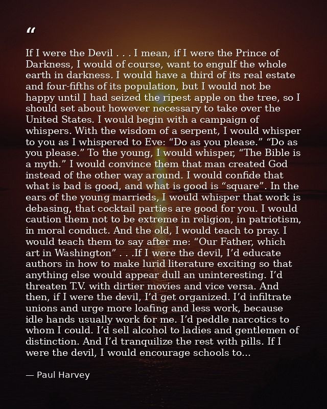 If I were the Devil . . . I mean, if I were the Prince of Darkness, I would of course, want to engulf the whole earth in — Paul Harvey